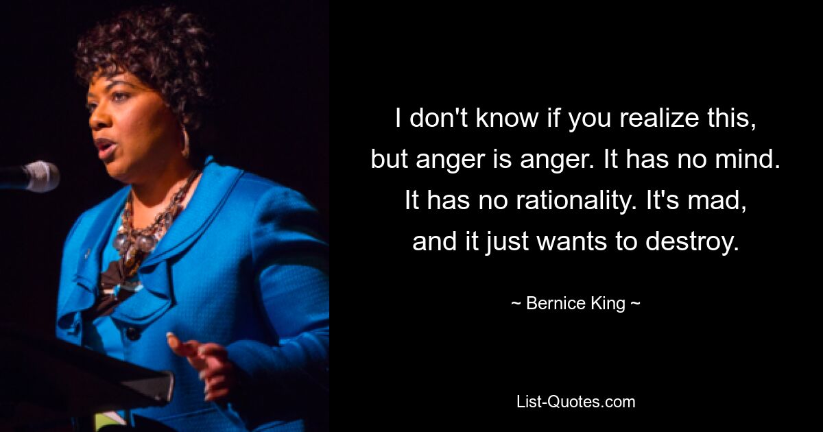 I don't know if you realize this, but anger is anger. It has no mind. It has no rationality. It's mad, and it just wants to destroy. — © Bernice King