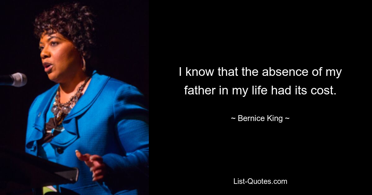 I know that the absence of my father in my life had its cost. — © Bernice King