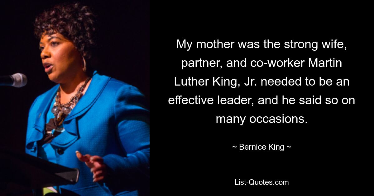 My mother was the strong wife, partner, and co-worker Martin Luther King, Jr. needed to be an effective leader, and he said so on many occasions. — © Bernice King