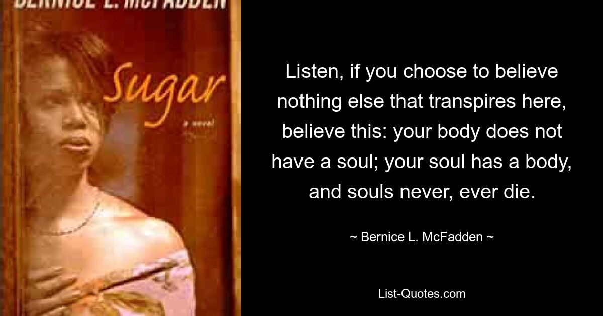 Listen, if you choose to believe nothing else that transpires here, believe this: your body does not have a soul; your soul has a body, and souls never, ever die. — © Bernice L. McFadden