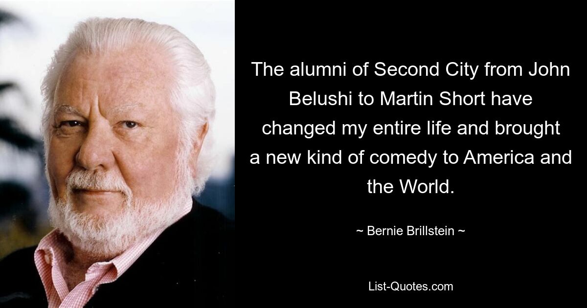 The alumni of Second City from John Belushi to Martin Short have changed my entire life and brought a new kind of comedy to America and the World. — © Bernie Brillstein