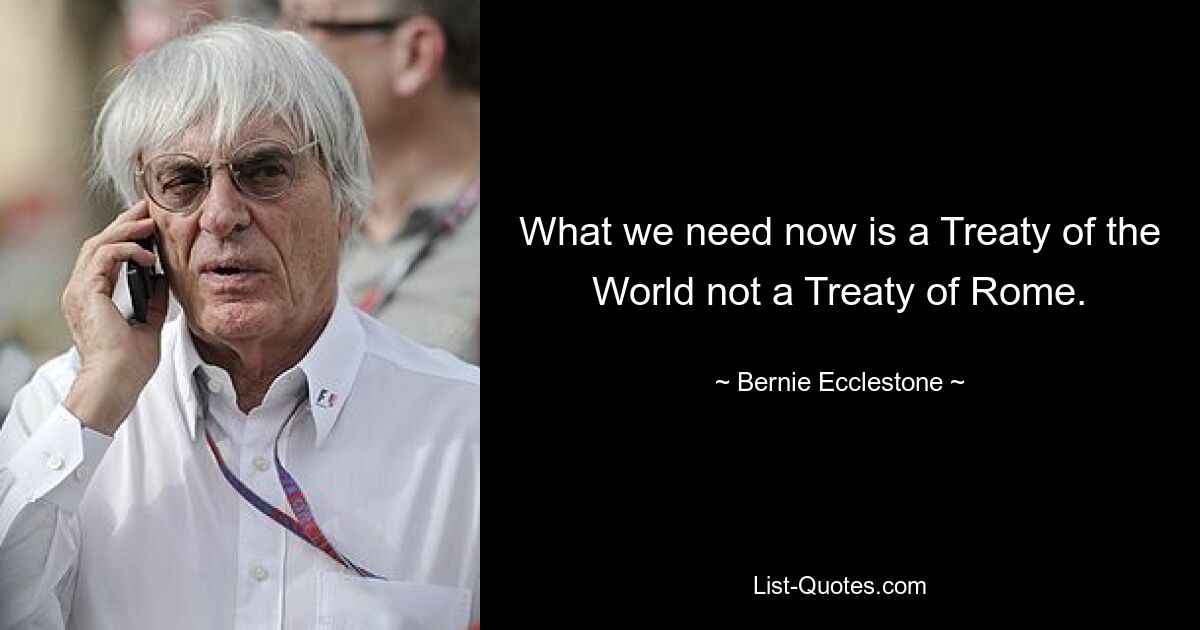 What we need now is a Treaty of the World not a Treaty of Rome. — © Bernie Ecclestone