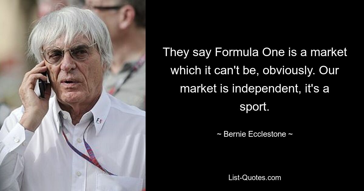 They say Formula One is a market which it can't be, obviously. Our market is independent, it's a sport. — © Bernie Ecclestone