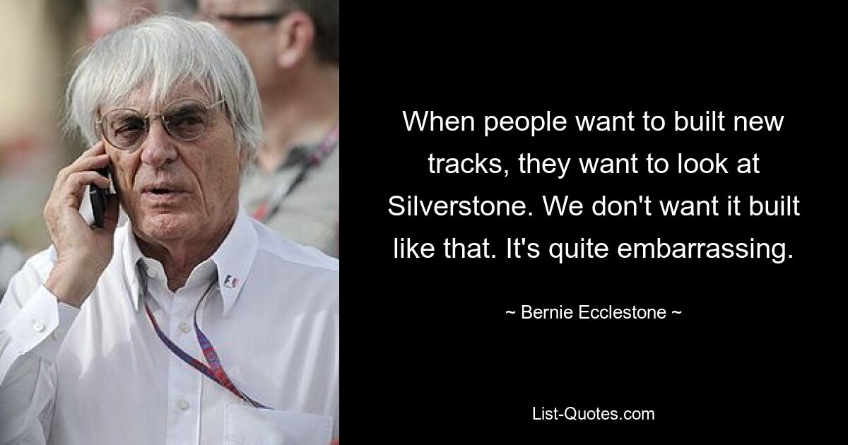 When people want to built new tracks, they want to look at Silverstone. We don't want it built like that. It's quite embarrassing. — © Bernie Ecclestone