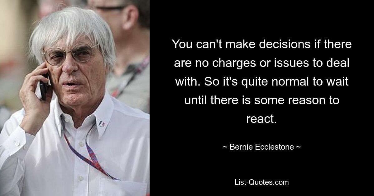 You can't make decisions if there are no charges or issues to deal with. So it's quite normal to wait until there is some reason to react. — © Bernie Ecclestone