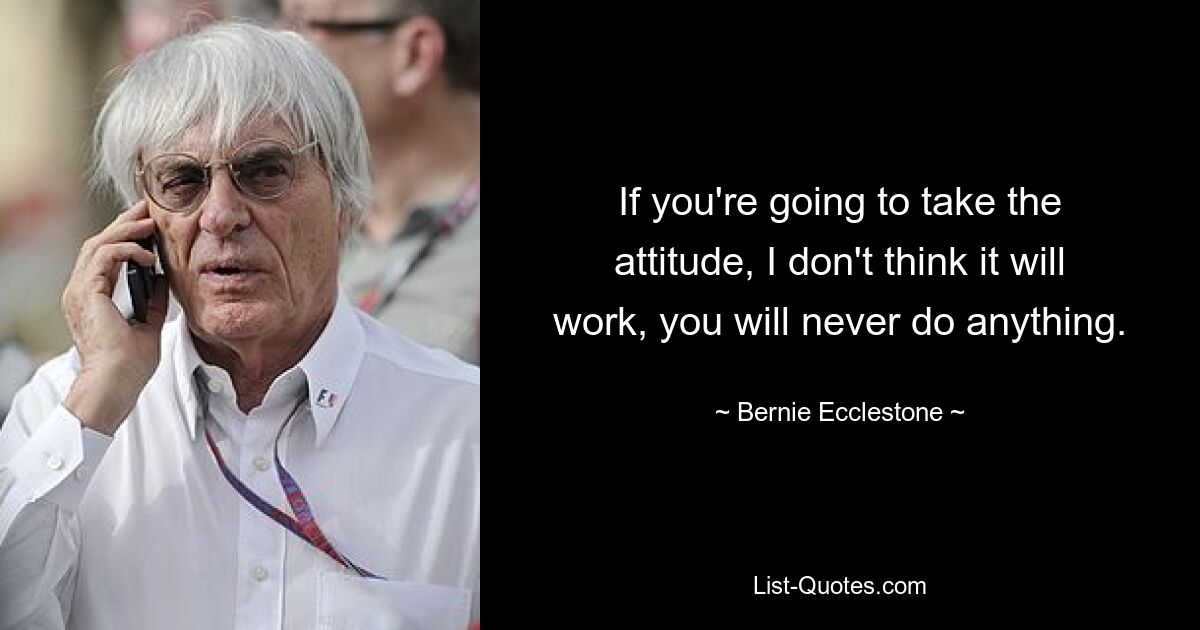 If you're going to take the attitude, I don't think it will work, you will never do anything. — © Bernie Ecclestone