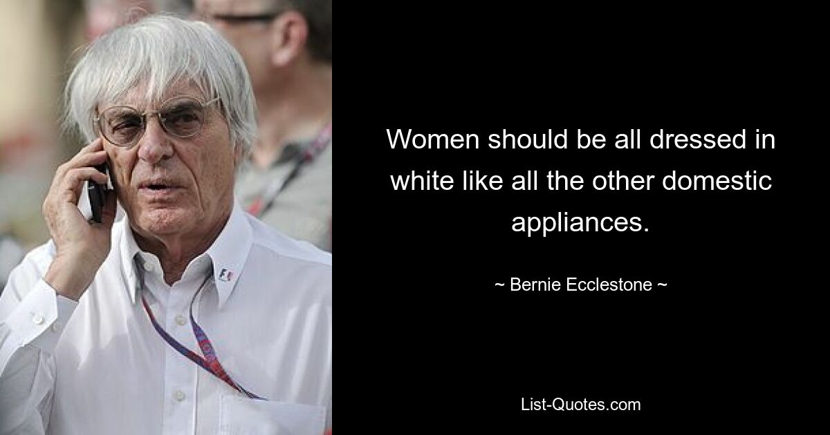 Women should be all dressed in white like all the other domestic appliances. — © Bernie Ecclestone