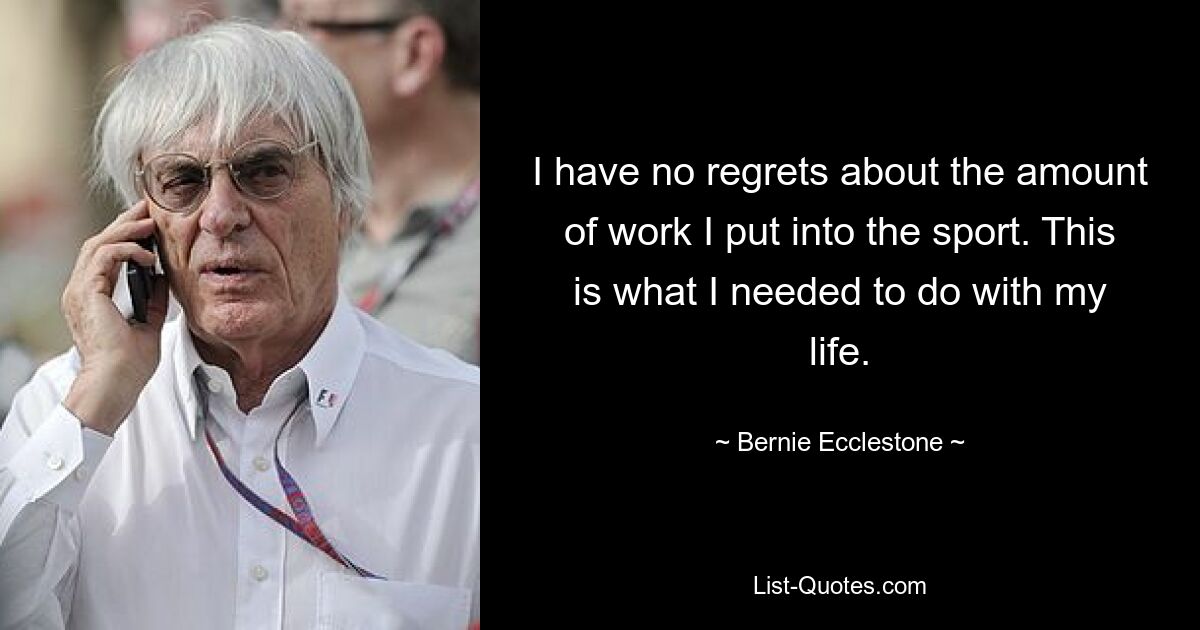 I have no regrets about the amount of work I put into the sport. This is what I needed to do with my life. — © Bernie Ecclestone