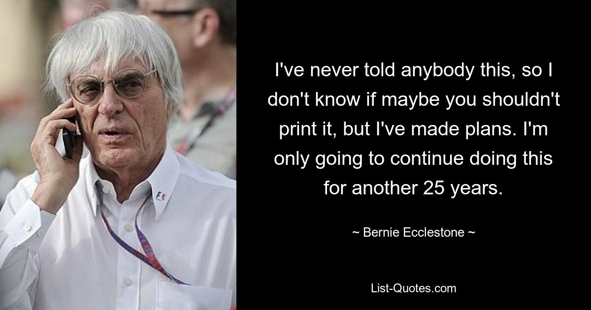 Я никогда никому этого не говорил, так что не знаю, может, вам не стоит это печатать, но у меня есть планы. Я собираюсь продолжать делать это еще 25 лет. — © Берни Экклстоун
