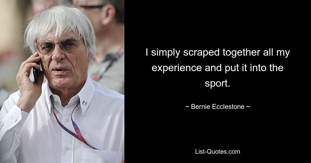 I simply scraped together all my experience and put it into the sport. — © Bernie Ecclestone