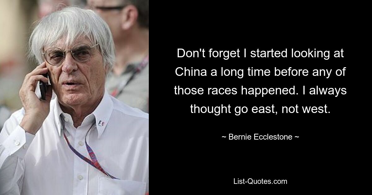 Don't forget I started looking at China a long time before any of those races happened. I always thought go east, not west. — © Bernie Ecclestone