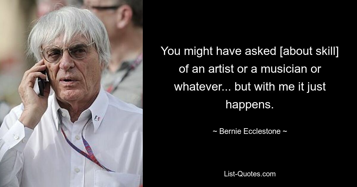 You might have asked [about skill] of an artist or a musician or whatever... but with me it just happens. — © Bernie Ecclestone