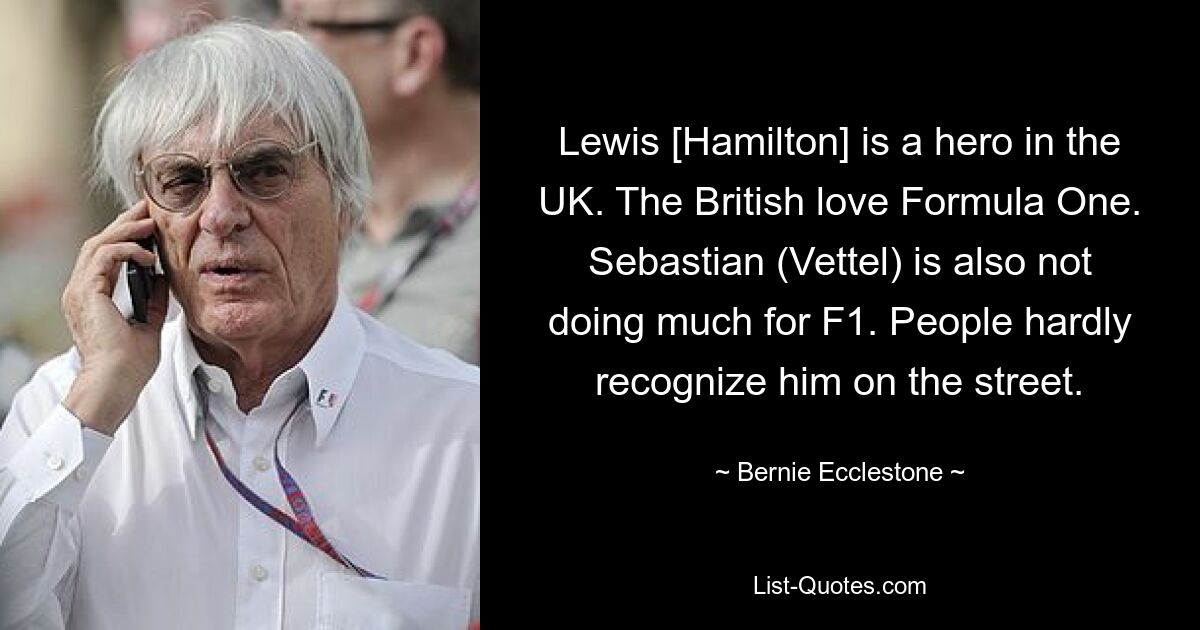 Lewis [Hamilton] is a hero in the UK. The British love Formula One. Sebastian (Vettel) is also not doing much for F1. People hardly recognize him on the street. — © Bernie Ecclestone