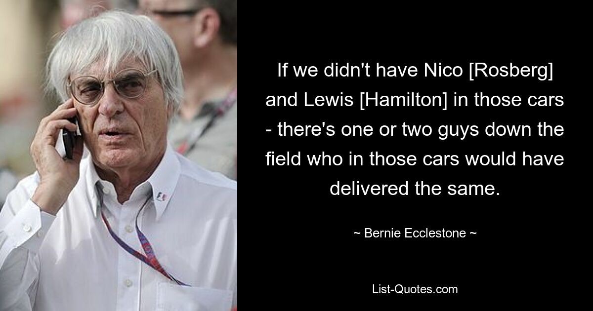 If we didn't have Nico [Rosberg] and Lewis [Hamilton] in those cars - there's one or two guys down the field who in those cars would have delivered the same. — © Bernie Ecclestone