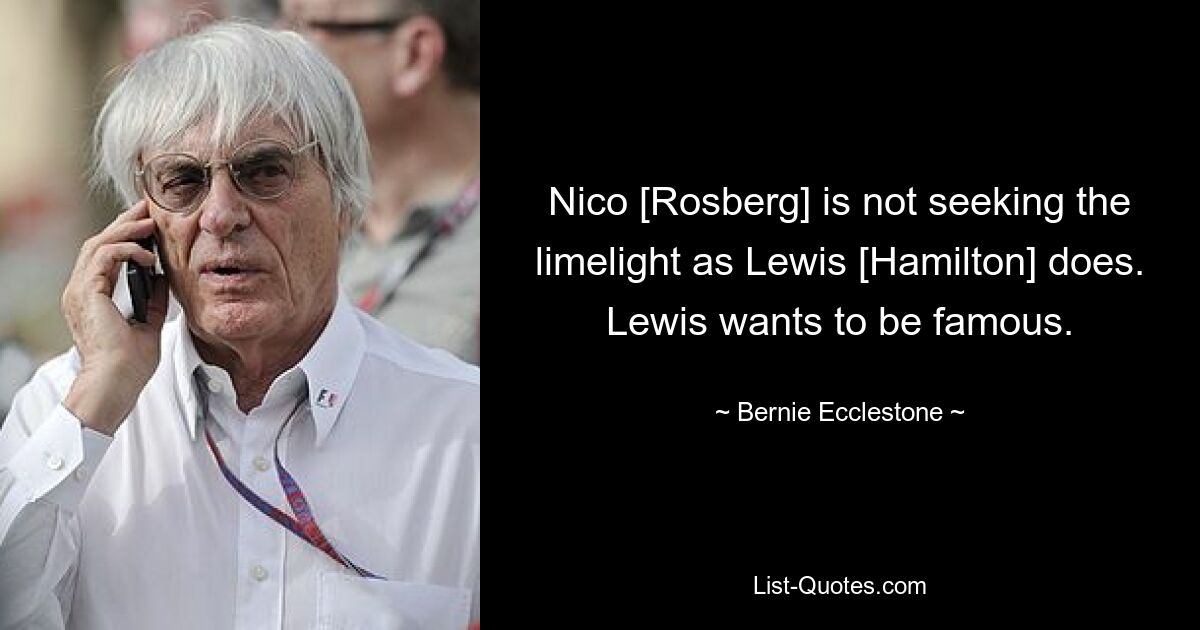 Nico [Rosberg] is not seeking the limelight as Lewis [Hamilton] does. Lewis wants to be famous. — © Bernie Ecclestone