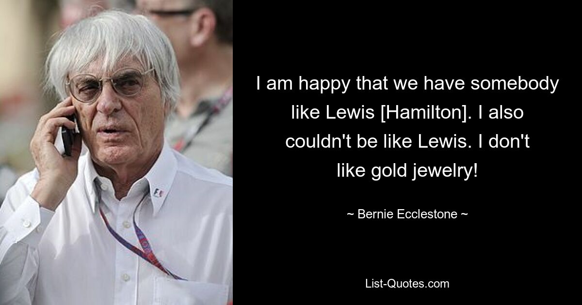 I am happy that we have somebody like Lewis [Hamilton]. I also couldn't be like Lewis. I don't like gold jewelry! — © Bernie Ecclestone