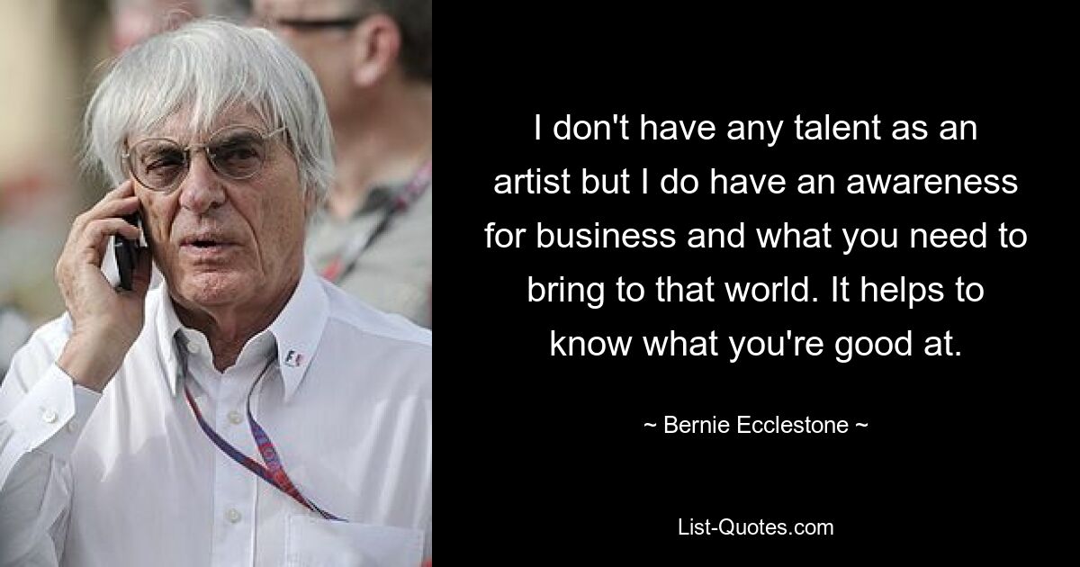 I don't have any talent as an artist but I do have an awareness for business and what you need to bring to that world. It helps to know what you're good at. — © Bernie Ecclestone