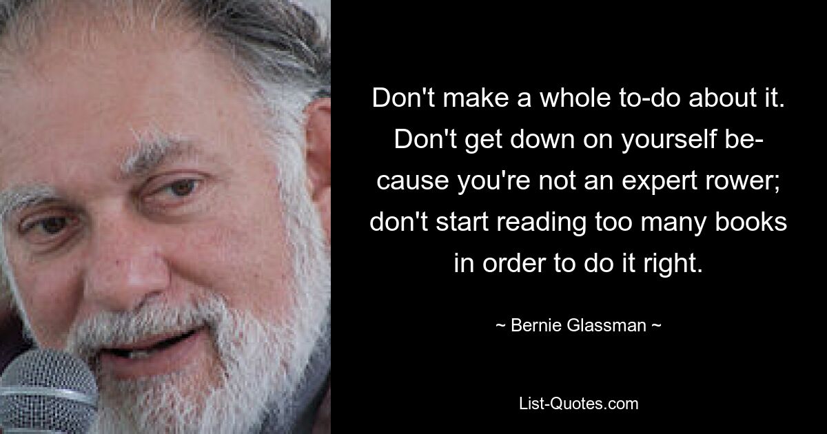 Don't make a whole to-do about it. Don't get down on yourself be- cause you're not an expert rower; don't start reading too many books in order to do it right. — © Bernie Glassman