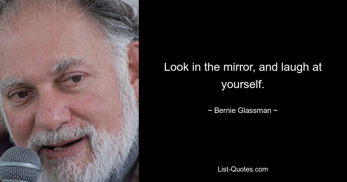 Look in the mirror, and laugh at yourself. — © Bernie Glassman