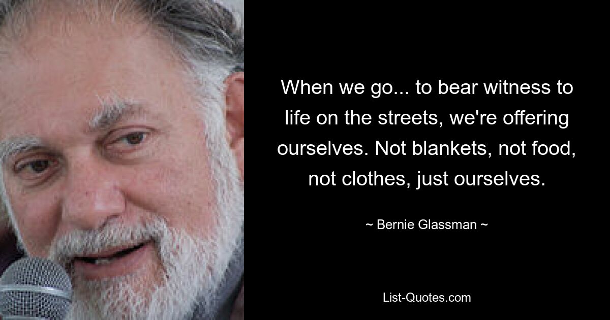 When we go... to bear witness to life on the streets, we're offering ourselves. Not blankets, not food, not clothes, just ourselves. — © Bernie Glassman