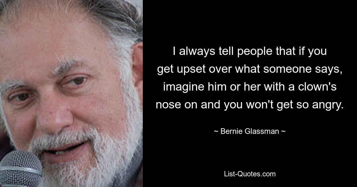 I always tell people that if you get upset over what someone says, imagine him or her with a clown's nose on and you won't get so angry. — © Bernie Glassman