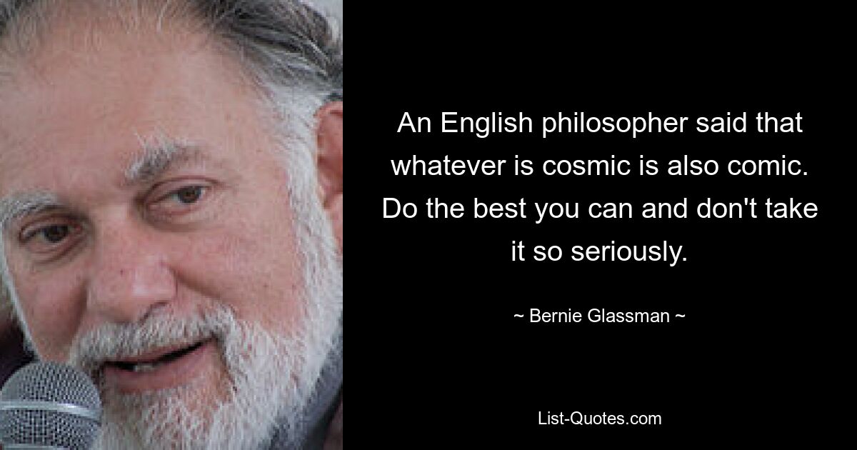 An English philosopher said that whatever is cosmic is also comic. Do the best you can and don't take it so seriously. — © Bernie Glassman