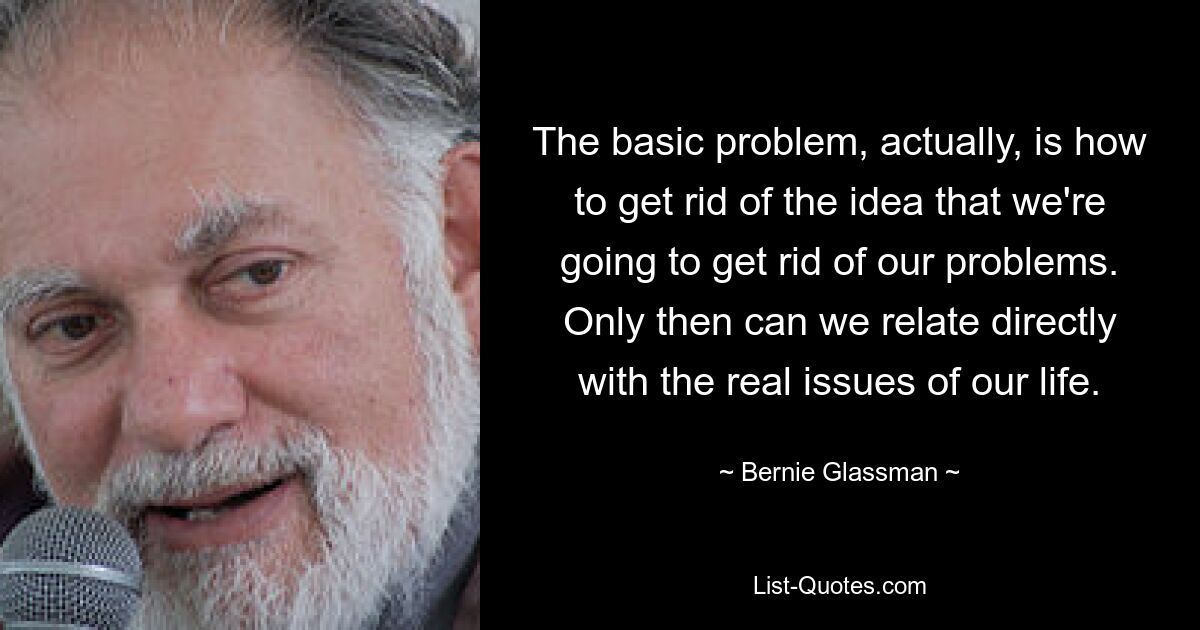 Das Grundproblem besteht tatsächlich darin, wie wir die Vorstellung loswerden können, dass wir unsere Probleme loswerden werden. Nur dann können wir uns direkt auf die wirklichen Probleme unseres Lebens beziehen. — © Bernie Glassman 