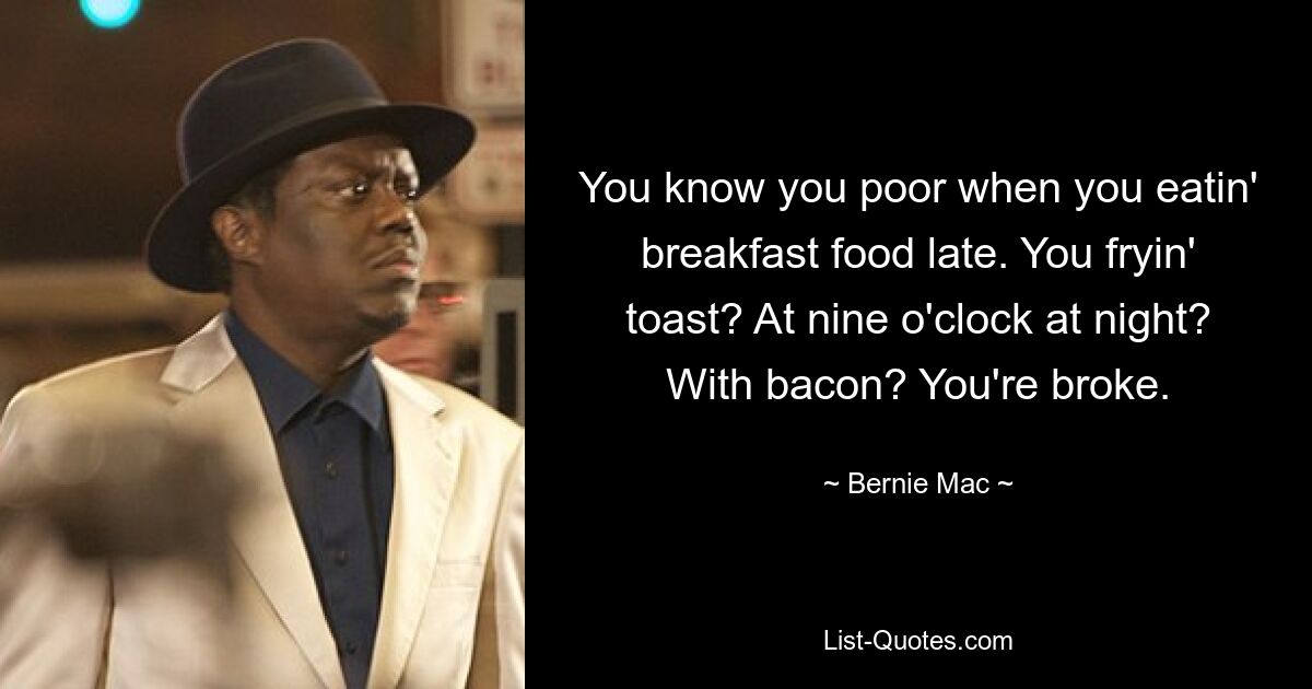 You know you poor when you eatin' breakfast food late. You fryin' toast? At nine o'clock at night? With bacon? You're broke. — © Bernie Mac