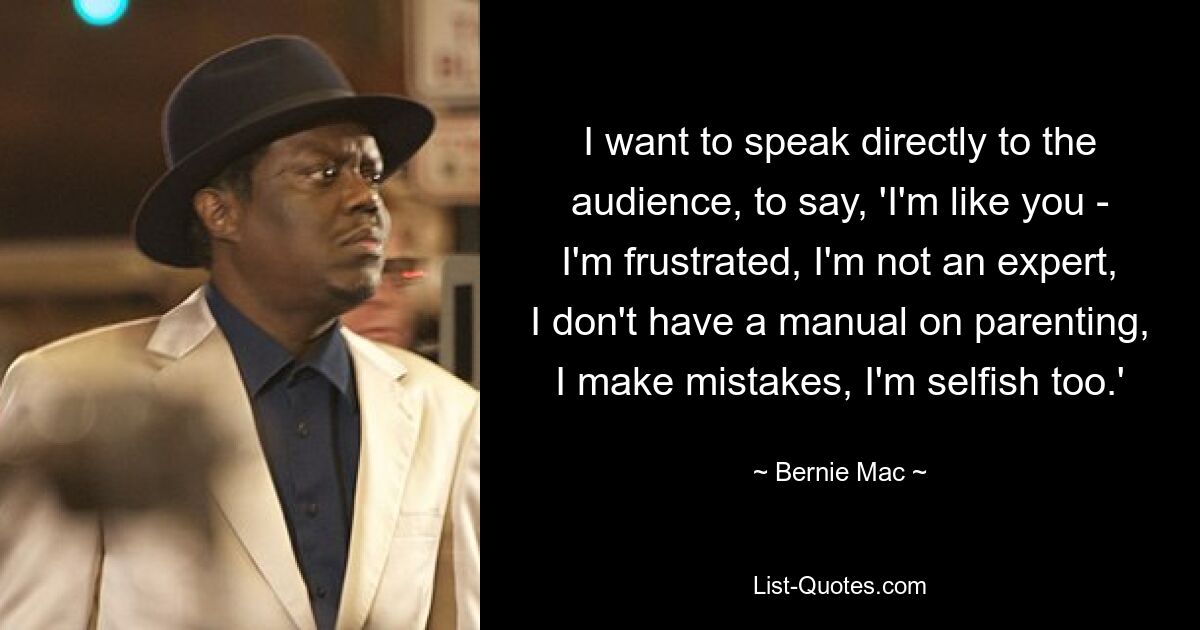 I want to speak directly to the audience, to say, 'I'm like you - I'm frustrated, I'm not an expert, I don't have a manual on parenting, I make mistakes, I'm selfish too.' — © Bernie Mac