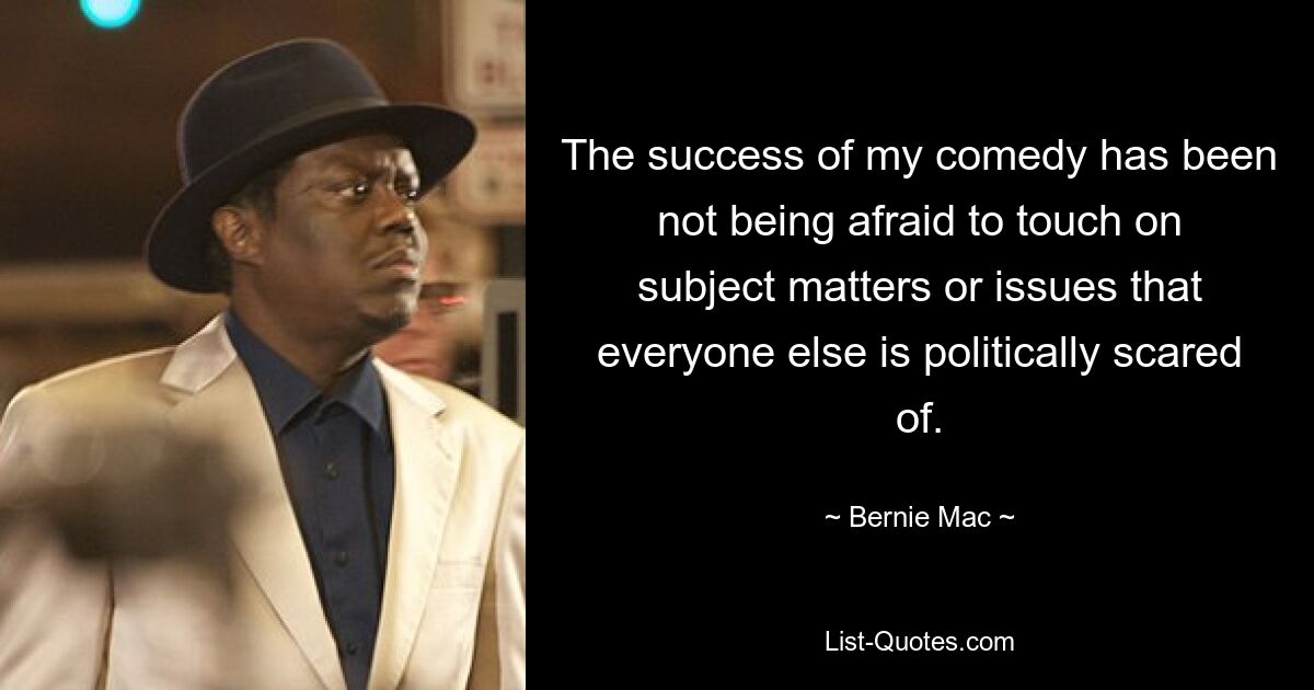 The success of my comedy has been not being afraid to touch on subject matters or issues that everyone else is politically scared of. — © Bernie Mac