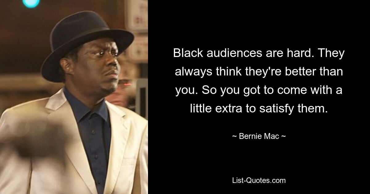 Black audiences are hard. They always think they're better than you. So you got to come with a little extra to satisfy them. — © Bernie Mac