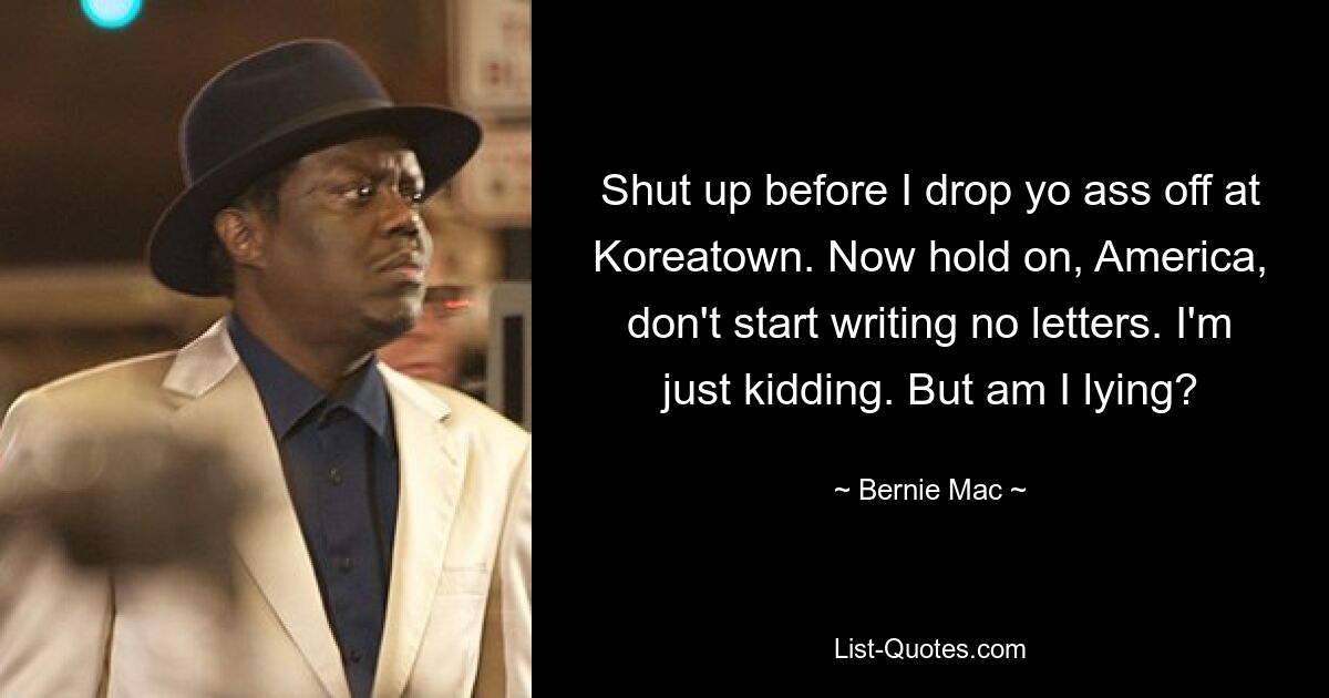 Shut up before I drop yo ass off at Koreatown. Now hold on, America, don't start writing no letters. I'm just kidding. But am I lying? — © Bernie Mac