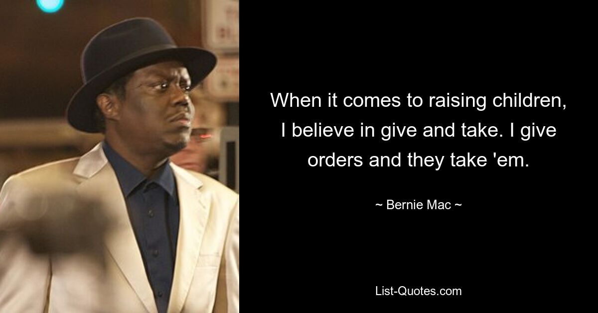 When it comes to raising children, I believe in give and take. I give orders and they take 'em. — © Bernie Mac