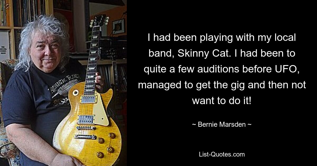 I had been playing with my local band, Skinny Cat. I had been to quite a few auditions before UFO, managed to get the gig and then not want to do it! — © Bernie Marsden