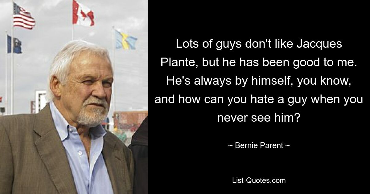 Lots of guys don't like Jacques Plante, but he has been good to me. He's always by himself, you know, and how can you hate a guy when you never see him? — © Bernie Parent