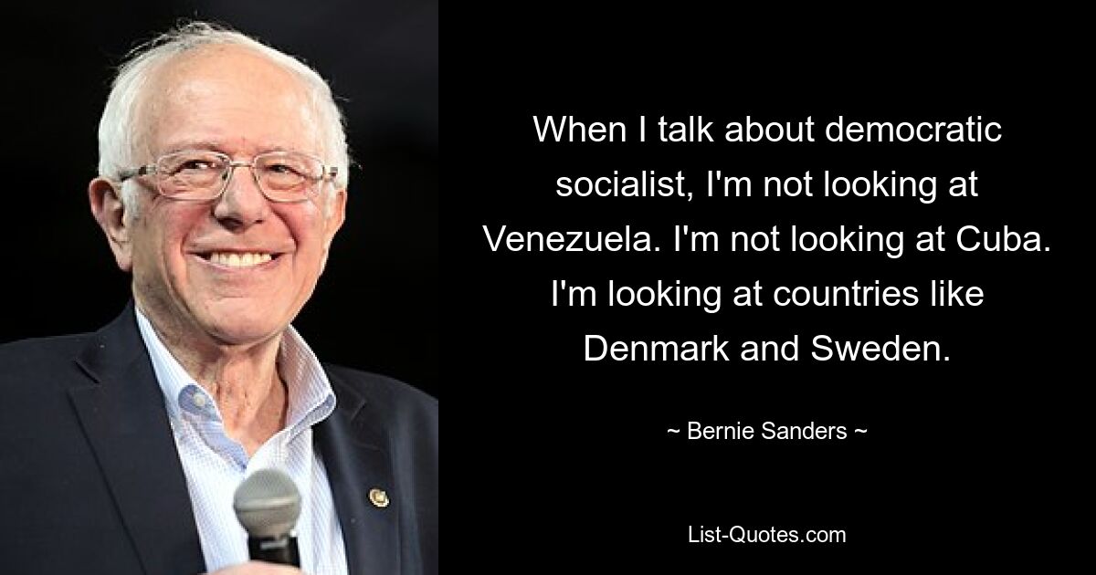 When I talk about democratic socialist, I'm not looking at Venezuela. I'm not looking at Cuba. I'm looking at countries like Denmark and Sweden. — © Bernie Sanders