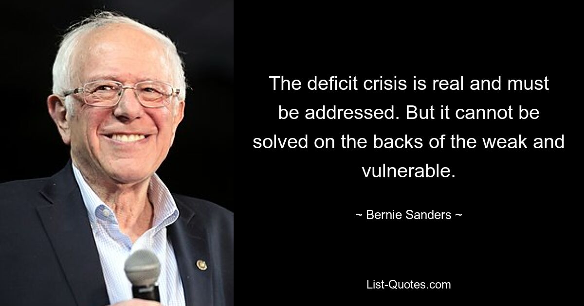 The deficit crisis is real and must be addressed. But it cannot be solved on the backs of the weak and vulnerable. — © Bernie Sanders