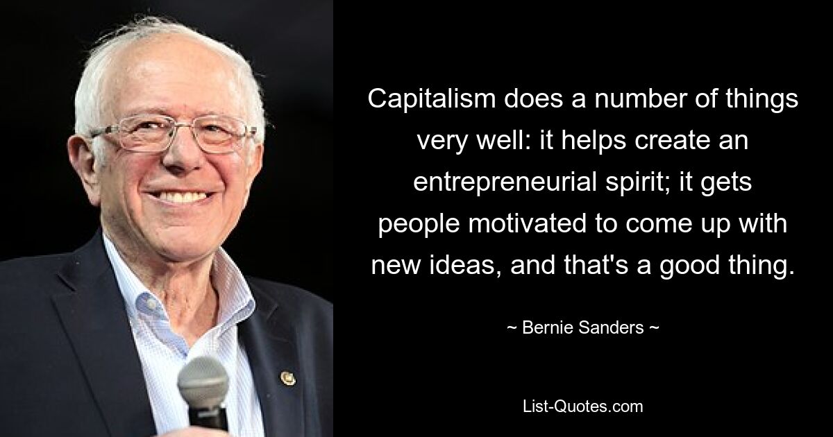 Capitalism does a number of things very well: it helps create an entrepreneurial spirit; it gets people motivated to come up with new ideas, and that's a good thing. — © Bernie Sanders