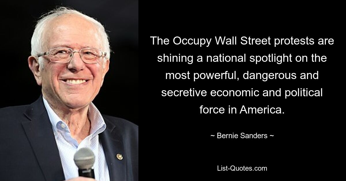 The Occupy Wall Street protests are shining a national spotlight on the most powerful, dangerous and secretive economic and political force in America. — © Bernie Sanders