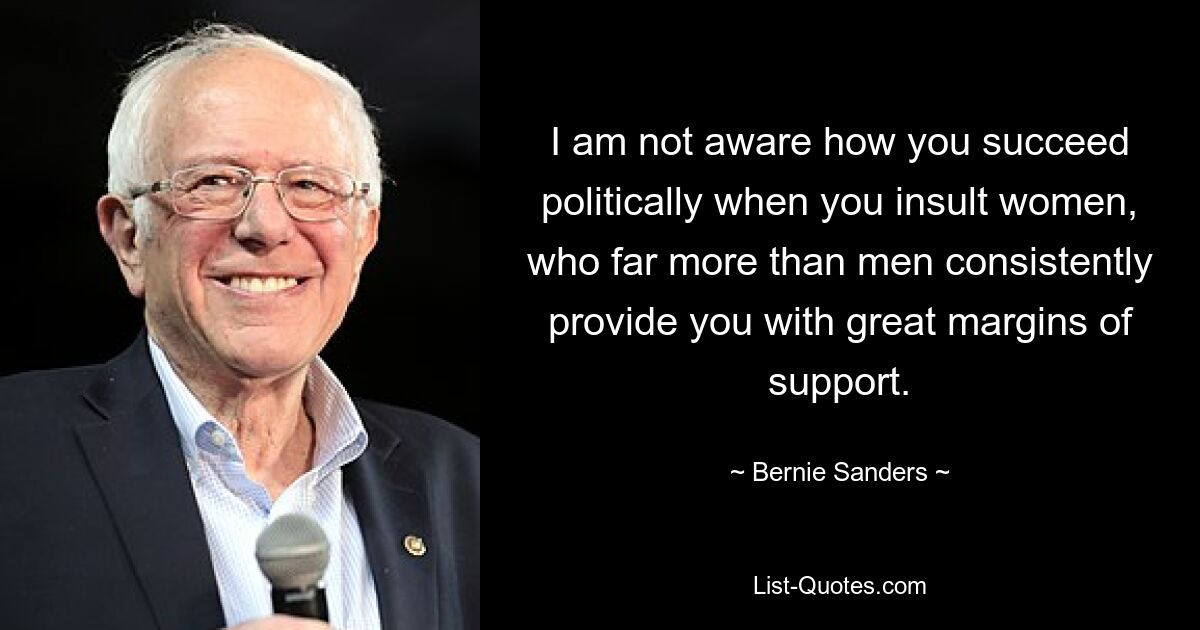 I am not aware how you succeed politically when you insult women, who far more than men consistently provide you with great margins of support. — © Bernie Sanders