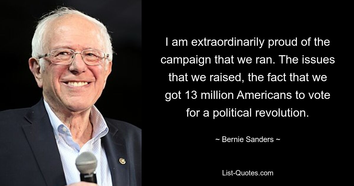 I am extraordinarily proud of the campaign that we ran. The issues that we raised, the fact that we got 13 million Americans to vote for a political revolution. — © Bernie Sanders