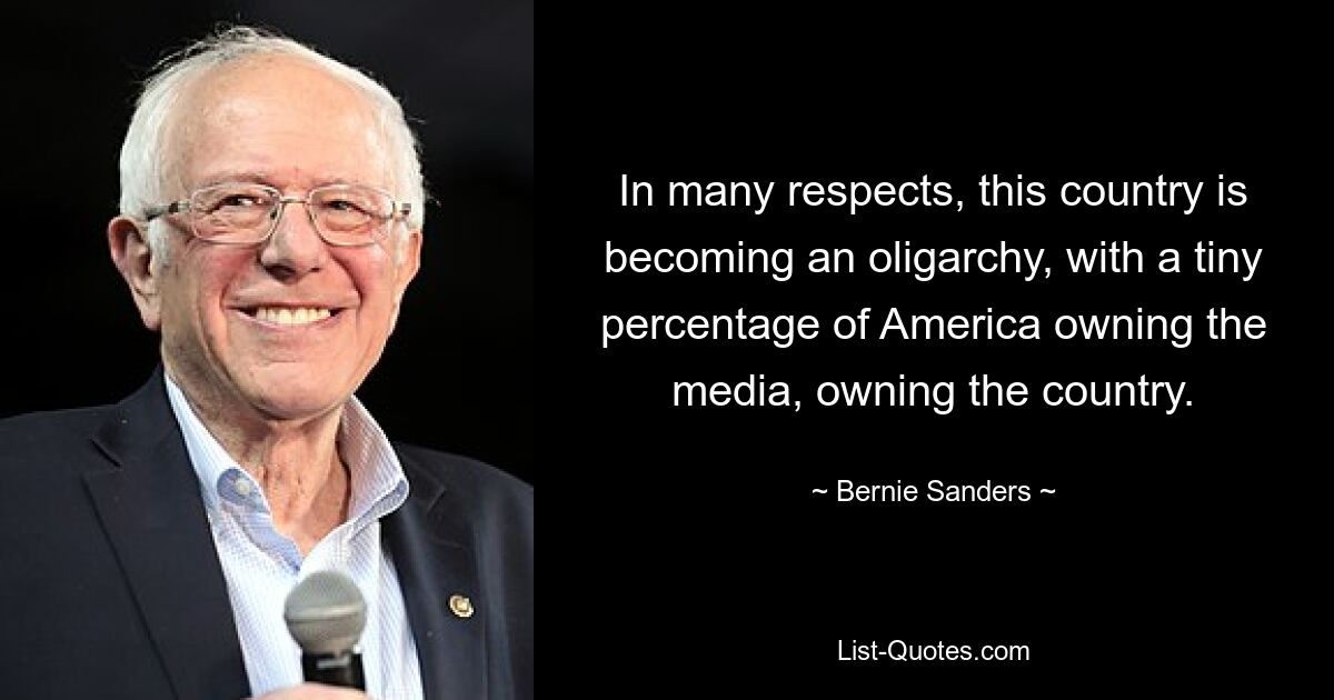 In many respects, this country is becoming an oligarchy, with a tiny percentage of America owning the media, owning the country. — © Bernie Sanders