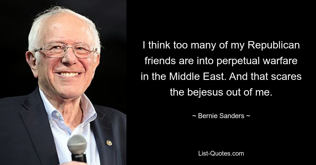 I think too many of my Republican friends are into perpetual warfare in the Middle East. And that scares the bejesus out of me. — © Bernie Sanders