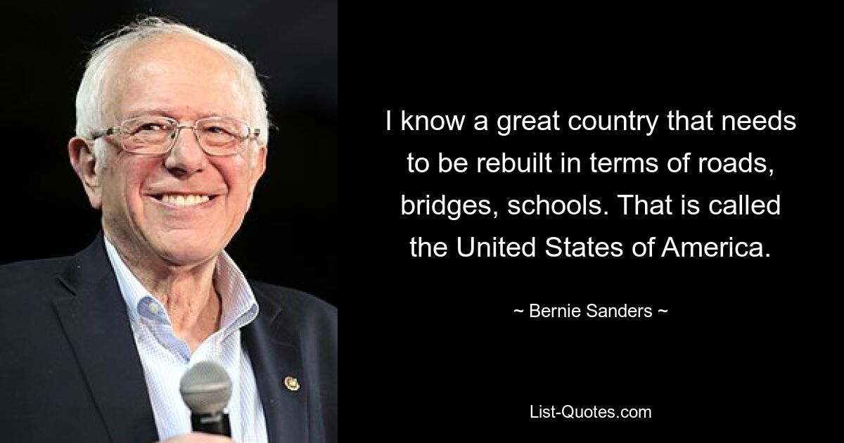 I know a great country that needs to be rebuilt in terms of roads, bridges, schools. That is called the United States of America. — © Bernie Sanders