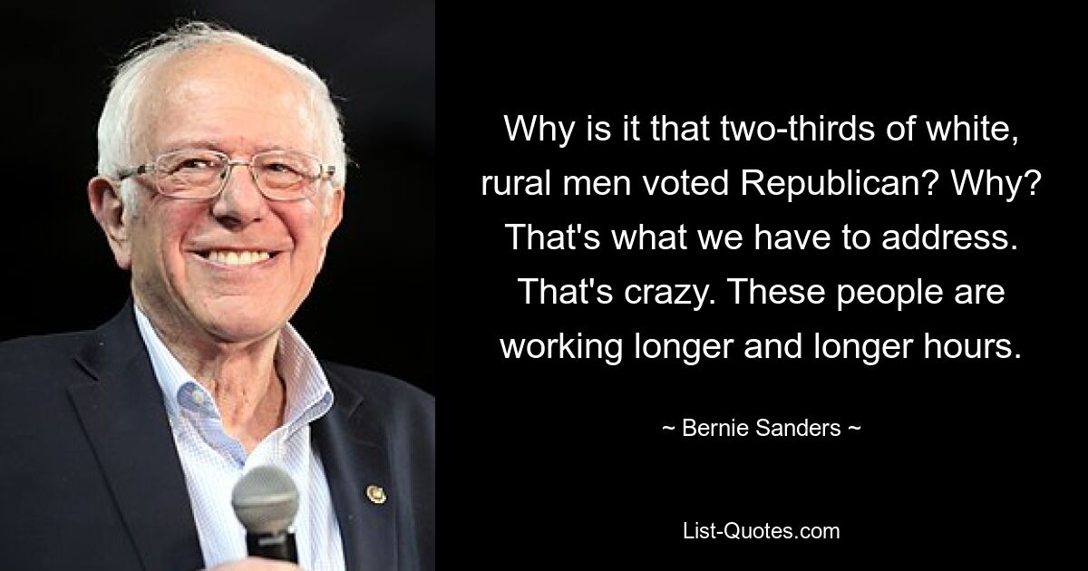 Why is it that two-thirds of white, rural men voted Republican? Why? That's what we have to address. That's crazy. These people are working longer and longer hours. — © Bernie Sanders