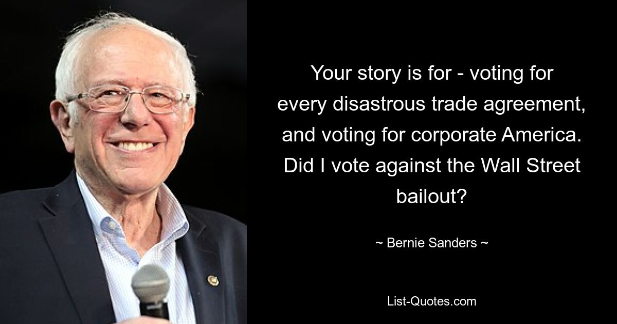 Your story is for - voting for every disastrous trade agreement, and voting for corporate America. Did I vote against the Wall Street bailout? — © Bernie Sanders