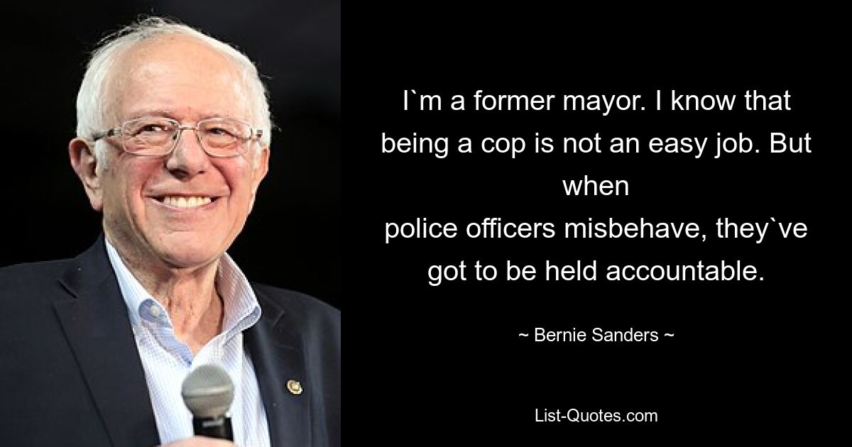 I`m a former mayor. I know that being a cop is not an easy job. But when
police officers misbehave, they`ve got to be held accountable. — © Bernie Sanders