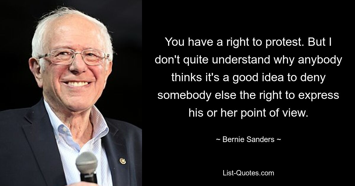 You have a right to protest. But I don't quite understand why anybody thinks it's a good idea to deny somebody else the right to express his or her point of view. — © Bernie Sanders