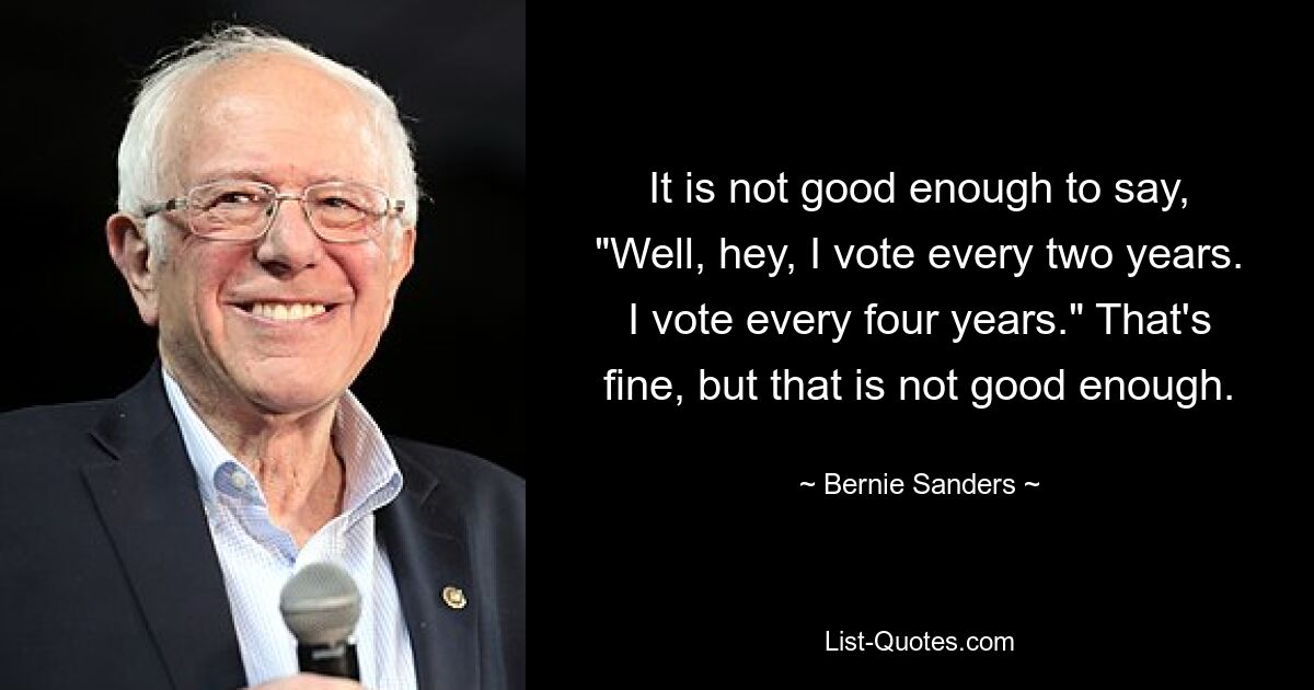 It is not good enough to say, "Well, hey, I vote every two years. I vote every four years." That's fine, but that is not good enough. — © Bernie Sanders