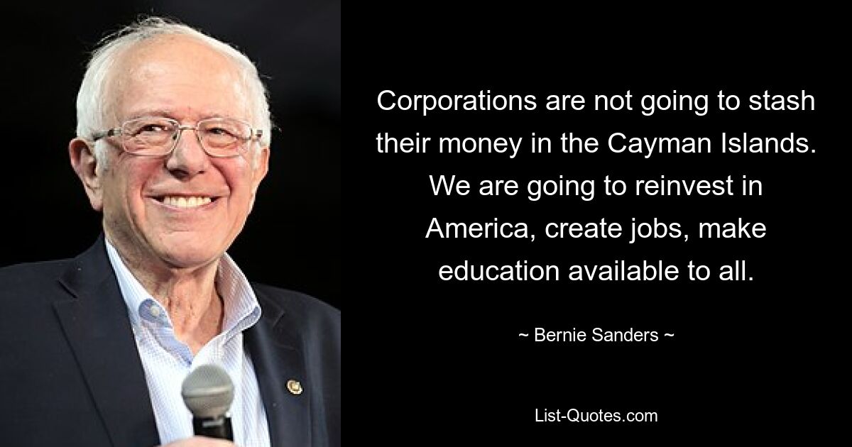 Corporations are not going to stash their money in the Cayman Islands. We are going to reinvest in America, create jobs, make education available to all. — © Bernie Sanders